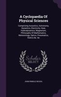 A Cyclopaedia Of Physical Sciences: Comprising Acoustics, Astronomy, Dynamics, Electricity, Heat, Hydrodynamics, Magnetism, Philosophy Of Mathematics, Meteorology, Optics, Pneumatics, Statics &c. &c 1015952313 Book Cover