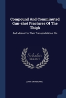Compound And Comminuted Gun-shot Fractures Of The Thigh: And Means For Their Transportations, Etc 1376962365 Book Cover