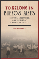 To Belong in Buenos Aires: Germans, Argentines, and the Rise of a Pluralist Society 1503601536 Book Cover