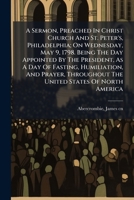 A sermon, preached in Christ Church and St. Peter's, Philadelphia: on Wednesday, May 9, 1798. Being the day appointed by the president, as a day of ... throughout the United States of North America 1245677926 Book Cover