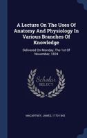 A Lecture On The Uses Of Anatomy And Physiology In Various Branches Of Knowledge: Delivered On Monday, The 1st Of November, 1824 1340474336 Book Cover