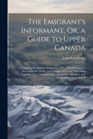 The Emigrant's Informant, Or, a Guide to Upper Canada: Containing Reasons for Emigration, Who Should Emigrate, Necessaries for Outfit, and Charges of 1021643637 Book Cover