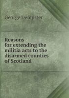 Reasons for extending the militia acts to the disarmed counties of Scotland. 1341667421 Book Cover