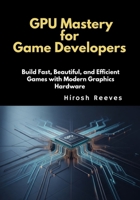 GPU Mastery for Game Developers: Build Fast, Beautiful, and Efficient Games with Modern Graphics Hardware B0GM9KWXTV Book Cover