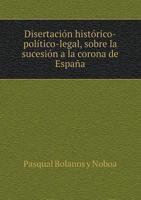 Disertacion Historico-Politico-Legal, Sobre La Sucesion a la Corona de Espana 5518962576 Book Cover