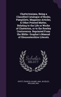 Chattertoniana, Being a Classified Catalogue of Books, Pamphlets, Magazine Articles, & Other Printed Matter, Relating to the Life or Works of Chatterton, or to the Rowley Controversy. Reprinted from t 1354577795 Book Cover