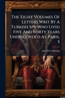 The Eight Volumes Of Letters Writ By A Turkish Spy Who Livid Five And Forty Years Undiscover'd At Paris, 5... 1276530161 Book Cover