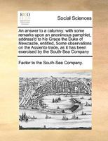 An answer to a calumny: with some remarks upon an anonimous pamphlet, address'd to his Grace the Duke of Newcastle, entitled, Some observations on the ... has been exercised by the South-Sea Company 1171026897 Book Cover