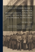 Speech of John Quincy Adams, of Massachusetts, Upon the Right of the People, Men and Women, to Petition; On the Freedom of Speech and Debate in the ... of Seven State Legislatures, and the Peti 1021624985 Book Cover