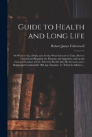 Guide to health and long life: or What to eat, drink, and avoid; what exercise to take, how to control and regulate the passions and appetites; and on ... and a happy and comfortable old age attained 1014892694 Book Cover