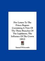 Five Letters To The Prince Regent: Containing A View Of The Three Branches Of The Legislature, The Influence Of The Crown 1120620066 Book Cover