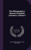 The Bibliographer's Manual of English Literature: Containing an Account of Rare, Curious, and Useful Books, Published in Or Relating to Great Britain ... from the Invention of Printing, Volume 5 1146750889 Book Cover