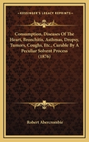 Consumption, Diseases Of The Heart, Bronchitis, Asthmas, Dropsy, Tumors, Coughs, Etc., Curable By A Peculiar Solvent Process 1437033326 Book Cover