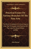 Practical Essays On Various Branches Of The Fine Arts: To Which Is Added, A Critical Inquiry Into The Principles And Practice Of The Late Sir David Wilkie 1164879901 Book Cover