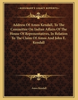 Address Of Amos Kendall, To The Committee On Indian Affairs Of The House Of Representatives, In Relation To The Claim Of Amos And John E. Kendall 1347484698 Book Cover