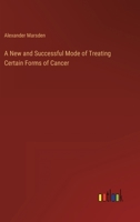 A New and Successful Mode of Treating Certain Forms of Cancer. to Which Is Prefixed a Practical and Systematic Description of All the Varieties of This Disease 0469079517 Book Cover