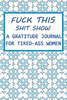 Fuck This Shit Show A Gratitude Journal for Tired-Ass Women: Funny Notebook Gifts / Journal 6 x 9, 100 Page Blank Lined Paperback 1706191588 Book Cover