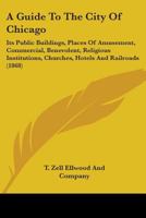 A Guide To The City Of Chicago: Its Public Buildings, Places Of Amusement, Commercial, Benevolent, Religious Institutions, Churches, Hotels And Railroads 0548817529 Book Cover