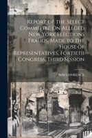 Report of the Select Committee On Alleged New York Elections Frauds, Made to the House of Representatives, Fortietii Congress, Third Session 1022794825 Book Cover