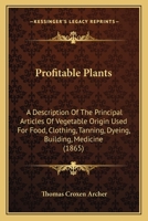 Profitable Plants: A Description Of The Principal Articles Of Vegetable Origin Used For Food, Clothing, Tanning, Dyeing, Building, Medicine 1245631772 Book Cover