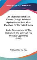 An Examination Of The Various Charges Exhibited Against Aaron Burr, Vice-President Of The United States: And A Development Of The Characters And Views Of His Political Opponents 1240084242 Book Cover