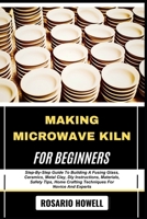 MAKING MICROWAVE KILN FOR BEGINNERS: Step-By-Step Guide To Building A Fusing Glass, Ceramics, Metal Clay, Diy Instructions, Materials, Safety Tips, Home Crafting Techniques For Novice And Experts B0F6V59Q76 Book Cover