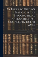 An Index to Dibdin's Edition of the Typographical Antiquities First Compiled by Joseph Ames 1021998109 Book Cover