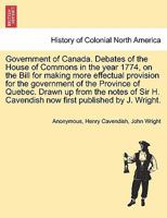 Government of Canada: Debates of the House of Commons in the Year 1774, on the Bill for Making More Effectual Provision for the Government of the Province of Quebec. Drawn up From the Notes of the Rig 1379050278 Book Cover