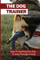 The Dog Trainer: Steps To Teaching Your Dog To Jump Through A Hoop: How To Train Your Dog The Basics B09BY7T3KT Book Cover
