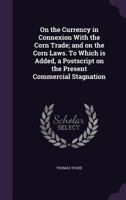 On the currency in connexion with the corn trade; and on the corn laws. To which is added, a postscript on the present commercial stagnation 1347469516 Book Cover