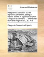 Respublica literaria: or, the republick of letters; being a vision. Wrote in Spanish by Don Diego de Saavedra, ... Translated from the original by J. E. A.B. 1140688766 Book Cover