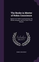 The Booke in Meeter of Robin Conscience: Against His Father Covetousnesse, His Mother Newgise, and His Sister Proud Beautie 1358895589 Book Cover