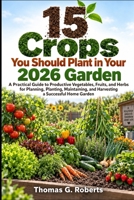 15 Crops You Should Plant in Your 2026 Garden: A Practical Guide to Productive Vegetables, Fruits, and Herbs for Planning, Planting, Maintaining, and Harvesting a Successful Home Garden B0HJS28SSQ Book Cover