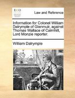 Information for Colonel William Dalrymple of Glenmuir, against Thomas Wallace of Cairnhill, Lord Monzie reporter. 1170823572 Book Cover