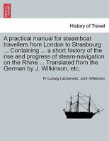 A Practical Manual for Steamboat Travellers from London to Strasbourg ... Containing ... a Short History of the Rise and Progress of Steam-Navigatio 1241502994 Book Cover