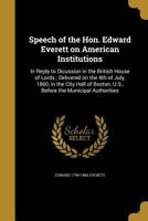 Speech of the Hon. Edward Everett on American Institutions: In Reply to Dicussion in the British House of Lords; Delivered on the 4th of July, 1860, in the City Hall of Boston, U.S., Before the Munici 1372380604 Book Cover