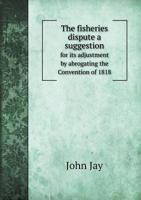 The Fisheries Dispute: A Suggestion For Its Adjustment By Abrogating The Convention Of 1818, And Resting On The Rights And Liberties Defined In The Treaty Of 1783 (1887) 3337174892 Book Cover
