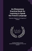 An Elementary Practical Book for Learning to Speak the French Language: Expressly Adapted to the Capacity of Children 143676985X Book Cover