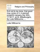 Evil not to be done, that good may come of it. A sermon preach'd January the 30th, 1716/17, at St. Ethelburga's. By Luke Milbourne, ... 1170551386 Book Cover