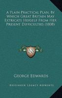 A Plain Practical Plan, by Which Great Britain may Extricate Herself From her Present Difficulties, Procure the Blessings of Perfect Peace, ... and Dispense Them to the Whole World 112012610X Book Cover