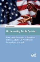 Orchestrating Public Opinion: How Music Persuades in Television Political Ads for US Presidential Campaigns, 1952–2016 9462981884 Book Cover