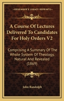 A Course Of Lectures Delivered To Candidates For Holy Orders V2: Comprising A Summary Of The Whole System Of Theology, Natural And Revealed 1165273896 Book Cover