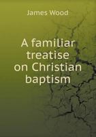 A Familiar Treatise on Christian Baptism 1149365218 Book Cover