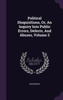 Political Disquisitions, Or, An Inquiry Into Public Errors, Defects, And Abuses, Volume 3 1347993215 Book Cover