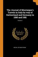 The Journal of Montaigne's Travels in Italy; By Way of Switzerland and Germany in 1580 and 1581 Volume 1 B0BM6TD5PB Book Cover