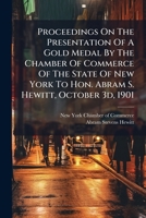 Proceedings on the Presentation of a Gold Medal by the Chamber of Commerce of the State of New York to Hon. Abram S. Hewitt, October 3D, 1901 1274276489 Book Cover