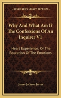 Why And What Am I? The Confessions Of An Inquirer V1: Heart Experience; Or The Education Of The Emotions 0548465525 Book Cover