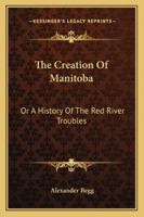 The Creation of Manitoba, or, A History of the Red River Troubles [microform] 1015129374 Book Cover