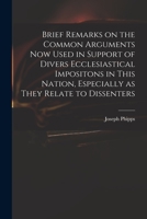 Brief Remarks on the Common Arguments: Now Used in Support of Divers Ecclesiastical Impositons in This Nation, Especially as They Relate to Dissenters 1014742226 Book Cover