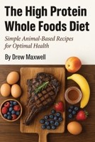 The High Protein Whole Foods Diet: Simple Animal Based Recipes for Optimal Health B0FMZLKXW7 Book Cover